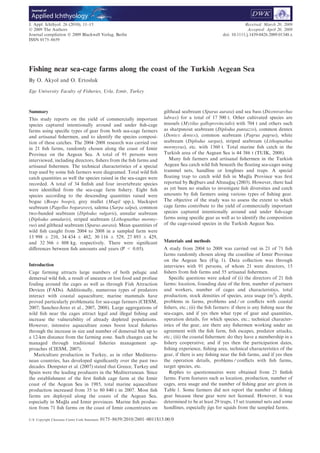 Fishing near sea-cage farms along the coast of the Turkish Aegean Sea
By O. Akyol and O. Ertosluk
Ege University Faculty of Fisheries, Urla, Izmir, Turkey
Summary
This study reports on the yield of commercially important
species captured intentionally around and under ﬁsh-cage
farms using speciﬁc types of gear from both sea-cage farmers
and artisanal ﬁshermen, and to identify the species composi-
tion of these catches. The 2004–2008 research was carried out
in 21 ﬁsh farms, randomly chosen along the coast of Izmir
Province on the Aegean Sea. A total of 91 persons were
interviewed, including directors, ﬁshers from the ﬁsh farms and
artisanal ﬁshermen. The technical characteristics of a special
trap used by some ﬁsh farmers were diagramed. Total wild ﬁsh
catch quantities as well the species raised in the sea-cages were
recorded. A total of 34 ﬁnﬁsh and four invertebrate species
were identiﬁed from the sea-cage farm ﬁshery. Eight ﬁsh
species according to the descending quantities raised were
bogue (Boops boops), grey mullet (Mugil spp.), blackspot
seabream (Pagellus bogaraveo), salema (Sarpa salpa), common
two-banded seabream (Diplodus vulgaris), annular seabream
(Diplodus annularis), striped seabream (Lithognathus mormy-
rus) and gilthead seabream (Sparus aurata). Mean quantities of
wild ﬁsh caught from 2004 to 2008 in a sampled farm were
13 998 ± 210, 34 434 ± 482, 30 116 ± 529, 27 893 ± 429,
and 32 366 ± 808 kg, respectively. There were signiﬁcant
diﬀerences between ﬁsh amounts and years (P < 0.05).
Introduction
Cage farming attracts large numbers of both pelagic and
demersal wild ﬁsh, a result of uneaten or lost food and profuse
fouling around the cages as well as through Fish Attraction
Devices (FADs). Additionally, numerous types of predators
interact with coastal aquaculture; marine mammals have
proved particularly problematic for sea-cage farmers (CIESM,
2007; Sanchez-Jerez et al., 2007, 2008). Large aggregations of
wild ﬁsh near the cages attract legal and illegal ﬁshing and
increase the vulnerability of already depleted populations.
However, intensive aquaculture zones boost local ﬁsheries
through the increase in size and number of demersal ﬁsh up to
a 12-km distance from the farming zone. Such changes can be
managed through traditional ﬁsheries management ap-
proaches (CIESM, 2007).
Mariculture production in Turkey, as in other Mediterra-
nean countries, has developed signiﬁcantly over the past two
decades. Dempster et al. (2007) stated that Greece, Turkey and
Spain were the leading producers in the Mediterranean. Since
the establishment of the ﬁrst ﬁnﬁsh cage farm at the Izmir
coast of the Aegean Sea in 1985, total marine aquaculture
production increased from 35 to 80 840 t in 2007. Most ﬁsh
farms are deployed along the coasts of the Aegean Sea,
especially in Mug˘ la and Izmir provinces. Marine ﬁsh produc-
tion from 71 ﬁsh farms on the coast of Izmir concentrates on
gilthead seabream (Sparus aurata) and sea bass (Dicentrarchus
labrax) for a total of 17 500 t. Other cultivated species are
mussels (Mytilus galloprovincialis) with 704 t and others such
as sharpsnout seabream (Diplodus puntazzo), common dentex
(Dentex dentex), common seabream (Pagrus pagrus), white
seabream (Diplodus sargus), striped seabream (Lithognathus
mormyrus), etc. with 1360 t. Total marine ﬁsh catch in the
Turkish area of the Aegean Sea is 44 386 t (TUIK, 2008).
Many ﬁsh farmers and artisanal ﬁshermen in the Turkish
Aegean Sea catch wild ﬁsh beneath the ﬂoating sea-cages using
trammel nets, handline or longlines and traps. A special
ﬂoating trap to catch wild ﬁsh in Mug˘ la Province was ﬁrst
reported by Beg˘ burs and Altınag˘ ac¸ (2003). However, there had
as yet been no studies to investigate ﬁsh diversities and catch
amounts by ﬁsh farmers using various types of ﬁshing gear.
The objective of the study was to assess the extent to which
cage farms contribute to the yield of commercially important
species captured intentionally around and under ﬁsh-cage
farms using speciﬁc gear as well as to identify the composition
of the cage-raised species in the Turkish Aegean Sea.
Materials and methods
A study from 2004 to 2008 was carried out in 21 of 71 ﬁsh
farms randomly chosen along the coastline of Izmir Province
on the Aegean Sea (Fig. 1). Data collection was through
interviews with 91 persons, of whom 21 were directors, 15
ﬁshers from ﬁsh farms and 55 artisanal ﬁshermen.
Speciﬁc questions were asked of (i) the directors of 21 ﬁsh
farms: location, founding date of the ﬁrm, number of partners
and workers, number of cages and characteristics, total
production, stock densities of species, area usage (m2
), depth,
problems in farms, problems and ⁄ or conﬂicts with coastal
ﬁshers, etc.; (ii) the ﬁsh farmers: if there is any ﬁshing near the
sea-cages, and if yes then what type of gear and quantities,
operation details, for which species, etc.; technical character-
istics of the gear, are there any ﬁshermen working under an
agreement with the ﬁsh farm, ﬁsh escapes, predator attacks,
etc.; (iii) the coastal ﬁshermen: do they have a membership in a
ﬁshery cooperative, and if yes then the participation dates,
ﬁshing experience, ﬁshing area, technical characteristics of the
gear, if there is any ﬁshing near the ﬁsh farms, and if yes then
the operation details, problems ⁄ conﬂicts with ﬁsh farms,
target species, etc.
Replies to questionnaires were obtained from 21 ﬁnﬁsh
farms. Farm features such as location, production, number of
cages, area usage and the number of ﬁshing gear are given in
Table 1. Some farmers did not report the number of ﬁshing
gear because these gear were not licensed. However, it was
determined to be at least 29 traps, 13 set trammel nets and some
handlines, especially jigs for squids from the sampled farms.
J. Appl. Ichthyol. 26 (2010), 11–15
Ó 2009 The Authors
Journal compilation Ó 2009 Blackwell Verlag, Berlin
ISSN 0175–8659
Received: March 20, 2009
Accepted: April 20, 2009
doi: 10.1111/j.1439-0426.2009.01348.x
U.S. Copyright Clearance Centre Code Statement: 0175–8659/2010/2601–0011$15.00/0
Applied Ichthyology
Journal of
 