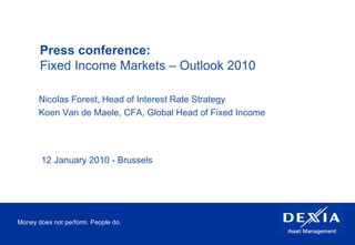 Money does not perform. People do. Press conference:  Fixed Income Markets – Outlook 2010 Nicolas Forest, Head of Interest Rate Strategy Koen Van de Maele, CFA, Global Head of Fixed Income 12 January 2010 - Brussels 