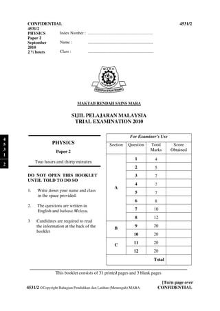 CONFIDENTIAL                                                                                                               4531/2
    4531/2
    PHYSICS            Index Number : ................................................................
    Paper 2
    September          Name :                 ................................................................
    2010
    2 ½ hours          Class :                 ................................................................




                                     MAKTAB RENDAH SAINS MARA


                                 SIJIL PELAJARAN MALAYSIA
                                  TRIAL EXAMINATION 2010

                                                                                        For Examiner’s Use
4
5                 PHYSICS                                          Section            Question              Total           Score
3                   Paper 2                                                                                 Marks          Obtained
1
                                                                                            1                     4
         Two hours and thirty minutes
2
                                                                                            2                     5
    DO NOT OPEN THIS BO
                      BOOKLET                                                               3                     7
    UNTIL TOLD TO DO SO
                                                                                            4                     7
                                                                        A
    1.    Write down your name and class                                                    5                     7
          in the space provided.
                                                                                            6                     8
    2.    The questions are written in
          English and bahasa Melayu
                              Melayu.                                                       7                     10
                                                                                            8                     12
    3    Candidates are required to read
         the information at the back of the                                                 9                     20
                                                                        B
         booklet
                                                                                           10                     20
                                                                                           11                     20
                                                                        C
                                                                                           12                     20
                                                                                                                  Total
     _______________________________________________________________________
                              _________________________________________________
                 This booklet consists of 31 printed pages and 3 blank page
                                                                       pages

                                                                                                                       [Turn page over
    4531/2 ©Copyright Bahagian Pendidikan dan Latihan (Menengah) MARA
            Copyright                                                                                                 CONFIDENTIAL
 