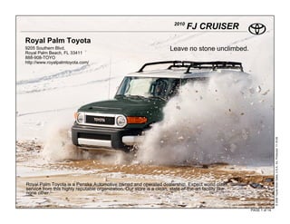 2010
                                                                                 FJ CRUISER
Royal Palm Toyota
9205 Southern Blvd.                                                     Leave no stone unclimbed.
Royal Palm Beach, FL 33411
888-908-TOYO
http://www.royalpalmtoyota.com/




                                                                                                                       © 2009 Toyota Motor Sales, U.S.A., Inc. Produced 11.19.09
Royal Palm Toyota is a Penske Automotive owned and operated dealership. Expect world class
service from this highly reputable organization. Our store is a clean, state-of-the-art facility like
none other.


                                                                                                        PAGE 1 of 14
 