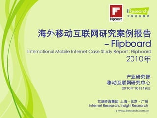 海外移动互联网研究案例报告
           －Flipboard
International Mobile Internet Case Study Report : Flipboard
                                                  2010年

                                           产业研究部
                                       移动互联网研究中心
                                                2010年10月18日


                                  艾瑞咨询集团 上海〃北京〃广州
                             Internet Research, Insight Research
                                                              1
 