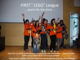 FIRST ® LEGO® League … sportsforthemind … “Para crear un mundo donde la ciencia y la tecnología sean reconocidas  …  donde los niños sueñen con ser héroes de la ciencia y la tecnología.”             Dean Kamen, Fundador FIRST (ForInspiration and Recognition of Science and Technology) 