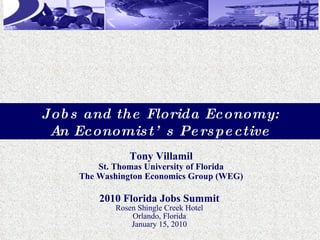 2010 Florida Jobs Summit Rosen Shingle Creek Hotel Orlando, Florida January 15, 2010 Tony Villamil St. Thomas University of Florida The Washington Economics Group (WEG) Jobs and the Florida Economy: An Economist’s Perspective 