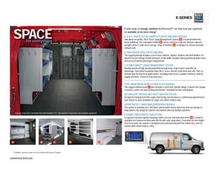 E-SERIES

                                                                                                                         A wide range of storage solutions by Masterack® can help keep you organized,


     SPACE               for everything
                                                                                                                         all available at no extra charge.1
                                                                                                                             avai
                                                                                                                         A, B & C QUIETFLEX® III COMPOSITE RACKS AND BINS PACKAGE
                                                                                                                                C.
                                                                                                                         Talk about versatility. The E-Track Cargo Management System A is located behind the
                                                                                                                              abo
                                                                                                                                bulkhead. The removable toolbox B can be carried to a job site. Bottom-tapered
                                                                                                                         driver bu
                                                                                                                         uprights allow 4'-wide sheet storage. Snap-in Dividers C reconfigure or remove instantly
                                                                                                                         without tools.
                                                                                                                         D. MAS
                                                                                                                            MASTERACK STEEL RACKS AND BINS
                                                                                                                         This rugged package includes a set of steel cabinets, shelves, drawers and shelf dividers. It’s
                                                                                                                              rugg
                                                                                                                         ideal for secure storage of tools and parts. A full-width, lockable safety partition provides work
                                                                                                                         area acc from the passenger compartment.
                                                                                                                               access
                                                                                                                         E. ECONOCARGOTM CARGO MANAGEMENT SYSTEM
                                                                                                                         Durable panels of high-density polyethylene help keep cargo in place and offer an
                                                                                                                         advantage: Functional insulation helps the E-Series interior retain heat and cold. That’s a
                                                                                                                         definite plus for dozens of applications, including food service, produce delivery, medical
                                                                                                                         supply and more. (Color of strap may vary.)


                                                                                                                         STEEL-REINFORCED REAR LICENSE PLATE HOUSING
                                                                                                                         This rugged enhancement F also includes a steel lock cylinder flange. It boosts the tamper
                                                                                                                         resistance of the rear door locking mechanism. Standard on Vans and Wagons.
                                                                                                                         SECURILOCK® PASSIVE ANTI-THEFT IGNITION SYSTEM
                                                                                                                         Designed to help prevent the engine from being started unless a coded key programmed to
                                                                                                                         your vehicle is used. Available on single-rear-wheel models only.
                                                                                                                         AERIAL BUCKET CARGO VAN SUSPENSION PACKAGE
                                                                                                                         This option is available on E-350 Vans, and includes heavy-duty front and rear springs to
                                                                                                                         help balance the weight of a bucket mechanism and rear-bumper platform.
 |        E-Series Cargo Van in Vermillion Red with Standard 172° Opening Rear Cargo Doors and available equipment   |
                                                                                                                         E-GUARD CARGO PROTECTION SYSTEM
                                                                                                                         A segment-exclusive option featuring reinforced rear- and side-door locks G , E-Guard is
                                                                                                                         available on Commercial Vans with 60/40 split side cargo doors. To provide an even higher
                                                                                                                         level of security, the system is designed to be unlocked only with the vehicle key, even on
                                                                                                                         models with remote keyless entry.

                                                                                                                           F

                                                                                                                                                                                      G

 A                                            B                 C              D                                     E



     1
         To eligible customers under the Ford Commercial Services Program.


commtruck.ford.com
 