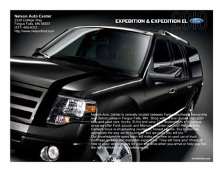 Nelson Auto Center
2228 College Way                            EXPEDITION & EXPEDITION EL
Fergus Falls, MN 56537
(877) 468-9301
http://www.nelsonford.com




                            Nelson Auto Center is centrally located between Fargo-Moorhead, Alexandria
                            and Detroit Lakes in Fergus Falls, MN. Shop with us and choose from 200+
                            new and used cars, trucks, SUVs and vans. Our dealership is a bit unique
                            since we offer Ford, Lincoln and Mercury all under one roof! Nelson Auto
                            Center's focus is on providing courteous, honest service. Our customers
                            appreciate the way we do business, and we know you will too.
                            Our knowledgeable sales team will make your new or used car or truck
                            purchase an easy and enjoyable experience. They will have your choice of
                            new or used vehicle ready for your test drive when you arrive or help you find
                            the right vehicle from our extensive lot.


                                                                                               fordvehicles.com
 
