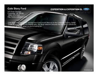 Cole Story Ford                                            EXPEDITION & EXPEDITION EL
410 East Chicago
Coldwater, MI 49036
 (888) 475-7420
http://www.colestory.com/


Cole Story provides quality vehicles from Ford Lincoln Mercury to the Coldwater, Quincy, Battle
Creek, Kalamazoo and Fort Wayne area. Our large selection ensures that we have a vehicle for
everyone, no matter what it is you're looking for.




                                                                                                  fordvehicles.com
 