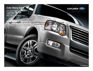 Cole Story Ford                                                                                 EXPLORER
  410 East Chicago
  Coldwater, MI 49036
   (888) 475-7420
  http://www.colestory.com/



Cole Story provides quality vehicles from Ford Lincoln Mercury to the Coldwater, Quincy, Battle
Creek, Kalamazoo and Fort Wayne area. Our large selection ensures that we have a vehicle for
everyone, no matter what it is you're looking for.




                                                                                                             fordvehicles.com
 