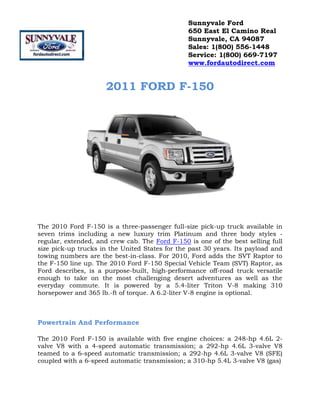 2011 FORD F-150<br />The 2010 Ford F-150 is a three-passenger full-size pick-up truck available in seven trims including a new luxury trim Platinum and three body styles - regular, extended, and crew cab. The Ford F-150 is one of the best selling full size pick-up trucks in the United States for the past 30 years. Its payload and towing numbers are the best-in-class. For 2010, Ford adds the SVT Raptor to the F-150 line up. The 2010 Ford F-150 Special Vehicle Team (SVT) Raptor, as Ford describes, is a purpose-built, high-performance off-road truck versatile enough to take on the most challenging desert adventures as well as the everyday commute. It is powered by a 5.4-liter Triton V-8 making 310 horsepower and 365 lb.-ft of torque. A 6.2-liter V-8 engine is optional. <br />Powertrain And Performance<br />The 2010 Ford F-150 is available with five engine choices: a 248-hp 4.6L 2-valve V8 with a 4-speed automatic transmission; a 292-hp 4.6L 3-valve V8 teamed to a 6-speed automatic transmission; a 292-hp 4.6L 3-valve V8 (SFE) coupled with a 6-speed automatic transmission; a 310-hp 5.4L 3-valve V8 (gas) <br />that comes with a 6-speed automatic transmission; and a 320-hp 5.4L 3-valve V8 (E85) with a 6-speed automatic transmission. <br />Build And Styling<br />The 2010 Ford F-150 comes in various trims like XL, STX, XLT, FX4, and Lariat. It is versatile with 4x2 or 4x4 drive systems, three cab styles, various pick-up box designs, and plenty of optional features. This full size pick-up truck can be modified using a number of combinations to suit a customers' tastes and needs. Cargo box lamp that is integrated into the center high-mounted stop lamp; four cargo box tie-downs; easy fuel capless fuel-filler system; aerodynamic clear-lens dual-beam halogen headlamps; stake-bed pockets; removable tailgate with key lock and tailgate assist; two front tow hooks (4x4 only); and intermittent windshield wipers are some of the standard exterior features on the 2010 F-150. Inside, a Sony AM/FM stereo/6-disc in-dash CD changer with MP3 capability; auxiliary audio input jack; speed compensated volume control and information display with compass; Ford SYNC system with steering wheel-mounted audio/SYNC controls; auto-dimming rearview mirror with microphone and power moonroof with one-touch-open/-close; and overhead console with single storage bin are optional features. <br />Safety Features<br />With the most advanced accident avoidance technology and the strongest passenger protection structure and features, the 2010 Ford F-150 is the safest truck on roads today. Personal safety system safety canopy with side-curtain airbags for all rows and rollover sensor; front-seat side airbags; AdvanceTrac with roll stability control; alert chimes with headlamps-on; key-in-ignition and safety belt; Belt-Minder safety belt reminder; brake/shift interlock; fuel pump inertia shutoff switch; LATCH; safety belts; SecuriLock passive anti-theft ignition system; side-intrusion door beams; SOS Post-Crash alert system; and Trailer Sway Control are some of the standard safety and security features on the 2010 F-150. <br />