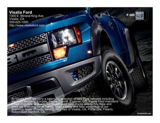 Visalia Ford
1300 E. Mineral King Ave.                                                           F-150
Visalia, CA
559-625-1000
http://www.visaliaford.com




 At Visalia Ford we carry a extensive selection of new Ford vehicles including
 the Ford Mustang, Escape, Focus, Fusion, Explorer, GT. Visalia Ford maintains
 a vast inventory of quality inspected used cars, trucks and SUVs. New and
 used car financing for all Fords. Stop in today and take advantage of our
 financing deals. Proudly serving the cities of Visalia, CA, Porterville, Fresno,
 Bakersfield, Hanford, CA.                                                                  fordvehicles.com
 