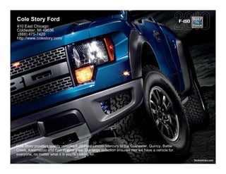 Cole Story Ford                                                                                   F-150
410 East Chicago
Coldwater, MI 49036
 (888) 475-7420
http://www.colestory.com/




Cole Story provides quality vehicles from Ford Lincoln Mercury to the Coldwater, Quincy, Battle
Creek, Kalamazoo and Fort Wayne area. Our large selection ensures that we have a vehicle for
everyone, no matter what it is you're looking for.
                                                                                                          fordvehicles.com
 
