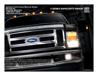 Johnson Ford Lincoln Mercury Nissan
694 East St.                                                                       ®
                                                                 F-SERIES SUPER DUTY PICKUP
Pittsfield, MA 01201
1-800-NEXT-RIDE
http://www.drivejohnson.com/




Johnson Ford Lincoln Mercury in Pittsfield, MA treats the needs of each
individual customer with paramount concern. We know that you have high
expectations, and as a car dealer we enjoy the challenge of meeting and
exceeding those standards each and every time. Allow us to demonstrate our
commitment to excellence!

                                                                                              fordvehicles.com
 