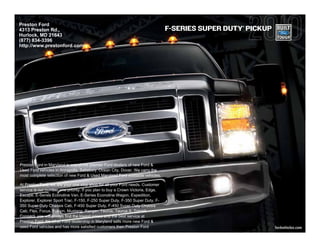 Preston Ford                                                                                       ®
4313 Preston Rd.,                                                                F-SERIES SUPER DUTY PICKUP
Hurlock, MD 21643
(877) 834-3396
http://www.prestonford.com/




Preston Ford in Maryland is one of the premier Ford dealers of new Ford &
Used Ford vehicles in Annapolis, Salisbury, Ocean City, Dover. We carry the
most complete selection of new Ford & Used Maryland Ford available vehicles.

At Preston Ford, we are your one stop shop for all your Ford needs. Customer
service is our number one priority. If you plan to buy a Crown Victoria, Edge,
Escape, E-Series Econoline Van, E-Series Econoline Wagon, Expedition,
Explorer, Explorer Sport Trac, F-150, F-250 Super Duty, F-350 Super Duty, F-
350 Super Duty Chassis Cab, F-450 Super Duty, F-450 Super Duty Chassis
Cab, Flex, Focus, Fusion, Mustang, Ranger, Taurus, Taurus X, Transit
Connect, you will always find the lowest prices and the best service at
Preston Ford. No other Ford dealership in Maryland sells more new Ford &
used Ford vehicles and has more satisfied customers then Preston Ford                                         fordvehicles.com
 