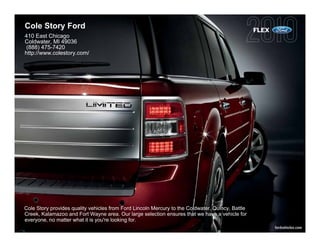 Cole Story Ford                                                                                   FLEX
410 East Chicago
Coldwater, MI 49036
(888) 475-7420
http://www.colestory.com/




Cole Story provides quality vehicles from Ford Lincoln Mercury to the Coldwater, Quincy, Battle
Creek, Kalamazoo and Fort Wayne area. Our large selection ensures that we have a vehicle for
everyone, no matter what it is you're looking for.
                                                                                                         fordvehicles.com
 