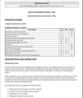 2009 ACCESSORIES & BODY, CAB
Instrument Panel and Console - Flex
SPECIFICATIONS
TORQUE SPECIFICATIONS
TORQUE SPECIFICATIONS
DESCRIPTION AND OPERATION
REFRIGERATOR
The rear floor console may be equipped with a refrigerator feature. The refrigerator operates only when the
ignition is in the ON position. The refrigerator should only be used when the engine is running. If there is a
need to use the unit when the engine is off, limit the time the refrigerator is running to avoid draining the
battery.
If the refrigerator is active and the ignition is turned to the OFF position, the refrigerator will also turn off. The
last known state of the refrigerator will be stored into the refrigerator module memory. When the ignition is
turned back to the ON position, the refrigerator/freezer will automatically activate to the last known state that is
stored in the refrigerator module memory.
The refrigerator/freezer is equipped with the following:
 Refrigerator switch (located on rear floor console)
 Compressor/motor assembly (not serviceable)
 Refrigerant (not serviceable)
 Refrigerator module (not serviceable)
Description Nm lb-ft lb-in
Front floor console lower bolts 6 - 53
Front floor console rear lower bolts 6 - 53
Ground wire bolts 10 - 89
Instrument panel center support bracket bolts 25 18 -
Instrument panel side bolts 40 30 -
Instrument panel upper cowl bolts 25 18 -
PCM nuts 5 - 44
Passenger side air bag-to-cross beam bolts 9 - 80
Rear floor console bolts 7 - 62
Steering column shaft-to-steering column bolt 25 18 -
Strut upper mount nuts 30 22 -
Thermostatic Expansion Valve (TXV) manifold bolt 8 - 71
2009 Ford Flex SE
2009 ACCESSORIES & BODY, CAB Instrument Panel and Console - Flex
2009 Ford Flex SE
2009 ACCESSORIES & BODY, CAB Instrument Panel and Console - Flex
Microsoft
Thursday, April 22, 2010 8:42:11 AM Page 1 © 2006 Mitchell Repair Information Company, LLC.
Microsoft
Thursday, April 22, 2010 8:42:16 AM Page 1 © 2006 Mitchell Repair Information Company, LLC.
 