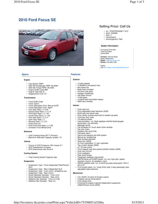 2010 Ford Focus SE                                                                                                                          Page 1 of 3




   2010 Ford Focus SE
                                                                                                   Selling Price: Call Us
                                                                                                           •   vin: 1FAHP3FN4AW111612
                                                                                                           •   stock: K5266A
                                                                                                           •   door: 4
                                                                                                           •   transmission:
                                                                                                           •   extcolorgeneric: Red


                                                                                                     Dealer Information
                                                                                                    Vic Koenig Chevrolet
                                                                                                    1040 East Main
                                                                                                    Carbondale

                                                                                                    Contact: Internet Sales
                                                                                                    Sales Department
                                                                                                    Email: vic@vickoenig.com
                                                                                                    Phone: 618-529-1000

                                                                                                    Dealer
                                                                                                    site:http://www.vickoenigbodyshop.com



     Specs                                                     Features

       Engine                                                   Exterior

          •   Fuel System SMPI                                     •   15 alloy wheels
          •   SAE Net Horsepower RPM 140 6000                      •   P195/60R15 all-season tires
          •   SAE Net Torque RPM 136 4250                          •   Mini spare tire
          •   Engine Order Code 99N                                •   Body-color bumpers
          •   Engine Type Gas I4                                   •   Chrome 2-bar grille
          •   Displacement 2.0L/121                                •   Halogen headlamps
                                                                   •   Pwr black mirrors
       Transmission                                                •   Tinted glass
                                                                   •   2-speed fixed intermittent wipers
          •   Trans Order Code                                     •   Black door handles
          •   Trans Type 5
          •   Trans Description Cont. Manual w/OD               Interior
          •   Trans Description Cont. Again
          •   First Gear Ratio (:1) 3.42                           •   Cloth seat trim
          •   Second Gear Ratio (:1) 2.14                          •   Front adjustable head restraints (2009)
          •   Third Gear Ratio (:1) 1.45                           •   60/40 split rear bench seat
          •   Fourth Gear Ratio (:1) 1.03                          •   Floor center console w/armrest & metallic top plate
          •   Fifth Gear Ratio (:1) 0.77                           •   Front/rear floor mats
          •   Sixth Gear Ratio (:1)                                •   Tilt steering wheel
          •   Reverse Ratio (:1) 3.72                              •   Instrumentation -inc: black applique w/white-faced gauges,
          •   Clutch Size (in)                                         tachometer, trip odometer
          •   Final Drive Axle Ratio (:1) 3.56                     •   Message center
          •   Drivetrain Front Wheel Drive                         •   Pwr windows w/1-touch down driver window
                                                                   •   Pwr door locks
       Electrical                                                  •   Keyless entry w/(2) fobs
                                                                   •   Perimeter alarm
          • Cold Cranking Amps 0Â° F (Primary)                     •   SecuriLock passive anti-theft system
          • Maximum Alternator Capacity (amps) 110                 •   Manual air conditioning
                                                                   •   Rear window defroster
       Vehicle                                                     •   Glove box (2009)
                                                                   •   (2) front cupholders, (1) rear cupholder
          • Tons/yr of CO2 Emissions 15K mi/year 6.7               •   Top of dash display (2009)
          • EPA Classification Compact                             •   (2) 12V pwr points
          • EPA Greenhouse Gas Score 8                             •   Front integral map door pocket w/bottle holders (2009)
                                                                   •   Dual visor mirrors
       Cooling System                                              •   Front maplights
                                                                   •   Rear dome lamps
          • Total Cooling System Capacity (qts)                    •   Passenger seatback map pocket
                                                                   •   AM/FM stereo w/CD/MP3 player -inc: aux input jack, speed-
       Suspension                                                      sensitive volume, (4) speakers, clock
                                                                   •   SIRIUS satellite radio -inc: 6-month pre-paid subscription *N/A in
          • Suspension Type - Front Independent MacPherson             AK or HI*
            Strut                                                  •   Front bucket seats -inc: 4-way driver seat, 2-way passenger seat,
          • Suspension Type - Rear Independent SLA                     adjustable head restraints
          • Suspension Type - Front (Cont.) w/Stabilizer bar
          • Suspension Type - Rear (Cont.)                      Mechanical
          • Shock Absorber Diameter - Front (mm)
          • Shock Absorber Diameter - Rear (mm)                    •   2.0L DOHC 16-valve I4 Duratec engine
          • Stabilizer Bar Diameter - Front (in) 0.83              •   5-speed manual transmission
          • Stabilizer Bar Diameter - Rear (in)                    •   Front wheel drive
                                                                   •   Enhanced European-inspired independent suspension
                                                                       w/MacPherson struts (2009)




http://inventory.tkcarsites.com/Print.aspx?VehicleID=75350692-k5266a                                                                         3/15/2011
 