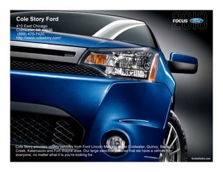 Cole Story Ford                                                                                   FOCUS
410 East Chicago
Coldwater, MI 49036
 (888) 475-7420
http://www.colestory.com/




Cole Story provides quality vehicles from Ford Lincoln Mercury to the Coldwater, Quincy, Battle
Creek, Kalamazoo and Fort Wayne area. Our large selection ensures that we have a vehicle for
everyone, no matter what it is you're looking for.
                                                                                                          fordvehicles.com
 