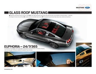 MUSTANG


           GLASS ROOF MUSTANG
           ■ Optional on V6 Premium and GT Premium models ■ Tinted, high-performance safety glass helps keep the cabin cool and deflects ultraviolet radiation – defending
           the integrity of interior trim and fabric ■ Includes a manual, retractable, built-in shade ■ A transparent acoustic layer helps reduce noise, vibration and harshness




EUPHORIA – 24/7/365
It’s awesome. The available, see-through glass roof presents a lush panorama of constantly changing
skies and cityscapes. Wherever, whatever the weather. Enjoy the show.




fordvehicles.com
 