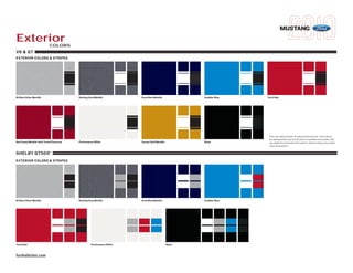 MUSTANG
Exterior                     COLORS
V6 & GT
EXTERIOR COLORS & STRIPES




Brilliant Silver Metallic                  Sterling Grey Metallic        Kona Blue Metallic             Grabber Blue   Torch Red




                                                                                                                        Ford uses clearcoat paint for beauty and protection. Colors shown
                                                                                                                        are representative only. Not all colors are available on all models. See
Red Candy Metallic with Tinted Clearcoat   Performance White             Sunset Gold Metallic           Black           your dealer for actual paint/trim options. Vehicles shown may contain
                                                                                                                        optional equipment.

SHELBY GT500                 ®




EXTERIOR COLORS & STRIPES




Brilliant Silver Metallic                  Sterling Grey Metallic        Kona Blue Metallic             Grabber Blue




Torch Red                                            Performance White                          Black


fordvehicles.com
 
