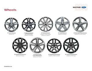 MUSTANG
Wheels




      17" Painted-Aluminum                    17" Machined-Aluminum                      18" Polished-Aluminum                        18" Painted-Aluminum                  18" Wide-Spoke Painted-Aluminum
          Standard on V6                        with Painted Pockets                   Standard on V6 Pony Package                    Optional on V6 Premium                  Standard on GT and GT Premium
                                               Standard on V6 Premium                     Optional on GT Premium




                      19" Bright Machined-Aluminum                   19" Premium Painted                    18" Bright Machined-Aluminum                19" Premium Painted-Aluminum
                          Optional on GT Premium                    Luster-Nickel Aluminum                   Standard on GT500® Convertible                Standard on GT500 Coupe
                                                                     Optional on GT Premium




fordvehicles.com
 