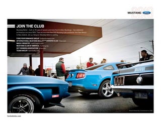 MUSTANG



          JOIN THE CLUB
          Mustang Nation – built on 45 years of passion and more than 9 million Mustangs – has celebrated
          an American icon since 1964. There are now more than 500 Mustang clubs worldwide, from New Mexico
          to New Zealand. Join up. Hang out. Mustang Nation is waiting.
          FORD PERFORMANCE GROUP fordperformance.com
          INTERNATIONAL MUSTANG BULLITTTM OWNERS CLUB imboc.com
          MACH I REGISTRY mach1registry.com
          MUSTANG CLUB OF AMERICA mustang.org
          SVT OWNERS ASSOCIATION svtoa.com
          TEAM SHELBY teamshelby.com




                                                                                                              TM and © Warner Bros. Entertainment Inc. (S08)



fordvehicles.com
 