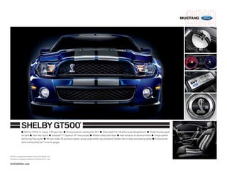 MUSTANG




                 SHELBY GT500                                                  ®



                 ■ 540 hp, 510 lb.-ft. torque, 3.55 gear ratio ■ Driving dynamics optimized by SVT ■ Intercooled 5.4L V8 with a supercharged boost ■ Shelby thunder piped
                 out back ■ Twin-disc clutch ■ Goodyear ® F1 Supercar 19" tires (coupe) ■ Wheels milled, both sides ■ Heat extractor on aluminum hood ■ Unique splitter
                 and Gurney Flap spoiler ■ All-new inside: 3D aluminum panels, racing-stripe shifter, plus Alcantara® leather trim on seats and steering wheel ■ Exclusive red,
                 white and blue MyColor ® array for gauges




GT500 is a registered trademark of Carroll Hall Shelby Trust.
Alcantara is a registered trademark of Alcantara S.p.A., Italy.

fordvehicles.com
 