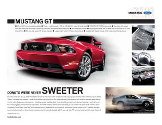 MUSTANG


                 MUSTANG GT
                  ■ GT and GT Premium models available ■ Proven – and improved – 315-hp 4.6L SOHC 3-valve V8 under hood ■ POWERED BY FORD engine cover ■ New body with unique
                  front end cheats the wind: both a lower drag coefficient and reduced aerodynamic lift ■ HID headlamps optional ■ Fog lamps housed in grille, on either side of exclusive-to-GT dark
                  chrome Pony ■ All-new wide-spoke 18" wheels standard ■ Larger, bright rolled 3.5" tips on dual exhaust ■ Available ball-shaped manual shifter made of polished aluminum




DONUTS WERE NEVER                                          SWEETER
Drop the clutch and do it up. With the addition of cold-air induction to the recalibrated V8, output jumps to 315 and the redline bumps to 6000.
There’s a throatier roar to match – wider dual-exhaust tips shout it out. For extra emphasis, that signature V8 rumble is specially piped directly
into the cabin. Suspension components – including springs, stabilizer bars, struts, shocks, control arms, brakes and steering – are fine-tuned
for a more engaging and balanced GT experience. And while stability control comes standard, you can switch it to sport mode or shut it down
completely. The all-new TrackPack1 is the ultimate option: Developed for enthusiasts by enthusiasts, you’re treated to SVT stabilizer bars and
lower control arms, a front shock-tower crossbrace, performance brake pads, a 3.73 rear-axle ratio, 19" summer treads and lots more. Have at it.                                                                              Closed course.
                                                                                                                                                                                                        Professional driver. Do not attempt.
1
    Available Summer 2009.

fordvehicles.com
 