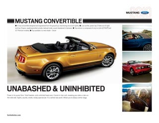 MUSTANG


           MUSTANG CONVERTIBLE
           ■ A true convertible designed and engineered from the ground up, maximizing structural rigidity ■ Low-profile, power top Z-folds out of sight
           and has 3 layers: weatherproofed outside, tailored inside, sound-deadened in between ■ Top exterior is composed of vinyl or cloth (GT500® and
           GT Premium models) ■ Top available in a new shade – Stone




UNABASHED & UNINHIBITED
Power in its purest form. Total freedom, with unlimited head room. A wind-in-hair rush, revealing your take-a-ride-on-
the-wild side. Sights, sounds, smells: simply spectacular. It’s a whole new world. Where you’re always center stage.




fordvehicles.com
 