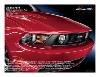 Visalia Ford
1300 E. Mineral King Ave.                                                           MUSTANG
Visalia, CA
559-625-1000
http://www.visaliaford.com




 At Visalia Ford we carry a extensive selection of new Ford vehicles including
 the Ford Mustang, Escape, Focus, Fusion, Explorer, GT. Visalia Ford maintains
 a vast inventory of quality inspected used cars, trucks and SUVs. New and
 used car financing for all Fords. Stop in today and take advantage of our
 financing deals. Proudly serving the cities of Visalia, CA, Porterville, Fresno,
 Bakersfield, Hanford, CA.                                                                    fordvehicles.com
 