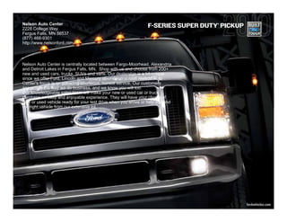 Nelson Auto Center                                                                 ®

2228 College Way
                                                                 F-SERIES SUPER DUTY PICKUP
Fergus Falls, MN 56537
(877) 468-9301
http://www.nelsonford.com



Nelson Auto Center is centrally located between Fargo-Moorhead, Alexandria
and Detroit Lakes in Fergus Falls, MN. Shop with us and choose from 200+
new and used cars, trucks, SUVs and vans. Our dealership is a bit unique
since we offer Ford, Lincoln and Mercury all under one roof! Nelson Auto
Center's focus is on providing courteous, honest service. Our customers
appreciate the way we do business, and we know you will too.
Our knowledgeable sales team will make your new or used car or truck
purchase an easy and enjoyable experience. They will have your choice of
new or used vehicle ready for your test drive when you arrive or help you find
the right vehicle from our extensive lot.




                                                                                              fordvehicles.com
 