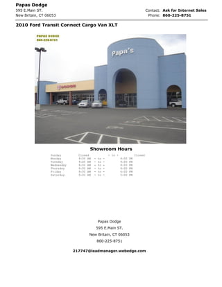 Papas Dodge
595 E.Main ST.                                                                       Contact: Ask for Internet Sales
New Britain, CT 06053                                                                 Phone: 860-225-8751

2010 Ford Transit Connect Cargo Van XLT




                                      Showroom Hours
                  Sunday        Closed                 - to -               Closed
                  Monday        9:00 AM   -   to   -            8:00   PM
                  Tuesday       9:00 AM   -   to   -            8:00   PM
                  Wednesday     9:00 AM   -   to   -            8:00   PM
                  Thursday      9:00 AM   -   to   -            8:00   PM
                  Friday        9:00 AM   -   to   -            6:00   PM
                  Saturday      9:00 AM   -   to   -            5:00   PM




                                              Papas Dodge
                                              595 E.Main ST.
                                      New Britain, CT 06053
                                              860-225-8751

                              217747@leadmanager.webedge.com
 