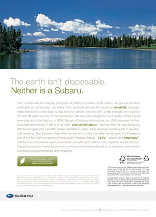 The earth isn’t disposable.
Neither is a Subaru.
  The Forester may be uniquely designed for getting out there, but at Subaru, we put just as much
  emphasis on not leaving it out there. First, we build vehicles for maximum durability, because
  more time spent on the road is less time in a landfill. It’s why 94% of the vehicles we’ve built in
  the last 10 years are still on the road today.1 We also work diligently to cut waste before the car
  ever rolls out of the factory. In 2004, Subaru of Indiana Automotive, Inc. (SIA) became the first
  manufacturing facility in the U.S. to reach zero landfill status—nothing from its manufacturing
  efforts ever goes into a landfill. Subaru facilities in Japan have achieved similar goals in reusing
  and recycling. And, because clear skies are just as important as clean landscapes, the Forester is
  one of the few SUVs to achieve Partial Zero Emission Vehicle—PZEV2—status and SmartWay®3
  certification. It achieves such cleanliness and efficiency without the negative environmental
  impact required to manufacture many vehicles with battery-based drive systems, and without
  compromising performance and versatility.

                                                                                                                                                                                                        10%
                     Find out more about our efforts to
                        keep it cleaner and greener.
                       subaru.com/environment

                                                                                                                                           This brochure was printed with vegetable-based inks and produced
                                                                                                                                           using a “Green Printing Process” and FSC standards. The Forest
                                                                                                                                           Stewardship Council (FSC) is an international organization that
                                                                                                                                           brings people together to find solutions which promote responsible
                                                                                                                                           stewardship of the world’s forests and environments.
  1 Based on R. L. Polk & Co. registration data in the U.S. 1998 to 2008. 2 Available on 2010 Forester models certiﬁed as Partial
  Zero Emission Vehicles (PZEV) that are sold and registered in California, Connecticut, Maine, Massachusetts, New Jersey,                 By producing this brochure in a green way rather than by traditional
  New York, Oregon, Pennsylvania, Rhode Island, Vermont, and Washington. PZEV emissions warranty applies to only certain                   methods, we saved 115 trees preserved for the future; 331 lbs water-
  states. See your dealer for complete information on emissions and new car limited warranties. 3 For all 2009 Forester, Legacy            borne waste not created; 48,643 gallons wastewater flow saved;
  and Outback non-turbo 2.5i-liter models certiﬁed as PZEV that are sold and registered in California and certain other states.            5,382 lbs solid waste not generated; 10,597 lbs net greenhouse
  Visit www.epa.gov/greenvehicles for more information.                                                                                    gases prevented; 81,111,590 BTUs energy not consumed.




                                                                      This brochure is printed in the U.S.A. on recycled paper. .   ©2009 Subaru of America, Inc. 10.FOR.SRB.525 (S-9414, 175K, 5/09, CG)
 