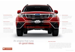 Horizontally Opposed Design                     >>                                                              >>      Smoother Operation
The pistons move in 180-degree opposition                                                                               Step on the accelerator and the revs come
to each other on a horizontal plane, so                                                                                 on smooth. While there’s plenty of power
each naturally cancels out the vibration of                                                                             when you need it, it never compromises
the piston opposite it.                                                                                                 your comfort or control.




Durable Construction                            >>                                                              >>      Increased Durability
The engine’s ﬂat design is inherently rigid,                                                                            An engine subjected to less vibration lasts
and reduces the amount of vibration that                                                                                longer. It’s no wonder 94% of Subaru
“V” or inline engines—with more upright                                                                                 vehicles built in the last 10 years are still
pistons—are subjected to during operation.                                                                              on the road today.1
                                                                                                                      1 Based on R. L. Polk & Co. registration data in the U.S. 1998 to 2008.




Lower Center of Gravity                         >>                                                              >>      Greater Agility
The ﬂatter proﬁle and perfectly symmetrical                                                                             The vehicle responds more quickly to
design of the engine block, and the fact that                                                                           changes in direction, which gives a feeling
it sits lower in the chassis make the overall                                                                           of tightness in turns. And it’s less likely to
vehicle more stably balanced and resistant                                                                              become unstable during maneuvers, giving
to side-to-side motion than other designs.                                                                              you an increased feeling of being in control
                                                                                                                        at all times.




                                                An engine that runs   Subaru Boxer Engine


                                                    on good ideas.      We think about engines a little differently. We believe an engine should deliver
                                                                        both power and control. It should conquer the open road and handle a parking
                                                                        lot just as well. That’s why every Subaru is powered by the SUBARU BOXER®
                                                                        engine. Its horizontally opposed design and symmetrical layout provide plenty of
                                                                        smooth acceleration, but also give drivers balance and stability that set it apart
                                                                        from engines with a “V” or inline conﬁguration. It’s an insightful difference that
              Find out more about                                       has the power to make driving more engaging.
            how our engine compares.
           subaru.com/boxer-engine

                                                                                                                                                Forester 2.5X Premium in Paprika Red Pearl.
 