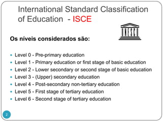 International Standard ClassificationofEducation  - ISCEOs níveis considerados são:Level 0 - Pre-primaryeducationLevel 1 - PrimaryeducationorfirststageofbasiceducationLevel 2 - LowersecondaryorsecondstageofbasiceducationLevel 3 - (Upper) secondaryeducationLevel 4 - Post-secondarynon-tertiaryeducationLevel 5 - FirststageoftertiaryeducationLevel 6 - Secondstageoftertiaryeducation2