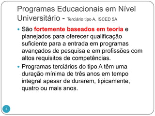 Programas Educacionais em Nível Universitário - Terciário tipo A, ISCED 5ASão fortemente baseados em teoria e planejados para oferecer qualificação suficiente para a entrada em programas avançados de pesquisa e em profissões com altos requisitos de competências. Programas terciários do tipo A têm uma duração mínima de três anos em tempo integral apesar de durarem, tipicamente, quatro ou mais anos. 3