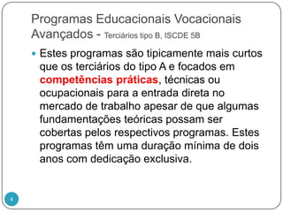 Programas Educacionais Vocacionais Avançados - Terciários tipo B, ISCDE 5BEstes programas são tipicamente mais curtos que os terciários do tipo A e focados em competências práticas, técnicas ou ocupacionais para a entrada direta no mercado de trabalho apesar de que algumas fundamentações teóricas possam ser cobertas pelos respectivos programas. Estes programas têm uma duração mínima de dois anos com dedicação exclusiva. 4