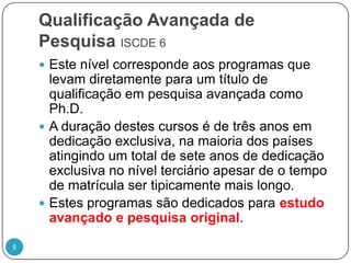 Qualificação Avançada de Pesquisa ISCDE 6Este nível corresponde aos programas que levam diretamente para um título de qualificação em pesquisa avançada como Ph.D. A duração destes cursos é de três anos em dedicação exclusiva, na maioria dos países atingindo um total de sete anos de dedicação exclusiva no nível terciário apesar de o tempo de matrícula ser tipicamente mais longo. Estes programas são dedicados para estudo avançado e pesquisa original.5