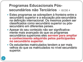 Programas Educacionais Pós-secundários não Terciários  - ISCDE 4Estes programas se sobrepõem à fronteira entre o secundário superior e a educação pós-secundária na definição internacional. Os mesmos podem ser classificados como secundário superior ou pós-secundário em diferentes países. Apesar do seu conteúdo não ser significativa-mente mais avançado do que os programas secundários superiores eles servem para ampliar o conhecimento adquirido pelos participantes no secundário superior. Os estudantes matriculados tendem a ser mais velhos do que os matriculados no nível secundário superior.6