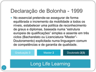 Declaração de Bolonha - 1999No essencial pretende-se assegurar de forma equilibrada o incremento da mobilidade a todos os níveis, estabelecer uma política de reconhecimento de graus e diplomas, baseada numa “estrutura europeia de qualificações” simples e assente em três ciclos (Bacharelato ou Licenciatura-“Master”- Doutoramento) explicitada numa linguagem comum de competências e de garantia de qualidade.Graduação 3Master2Doutorado 2(3)LongLifeLearning7