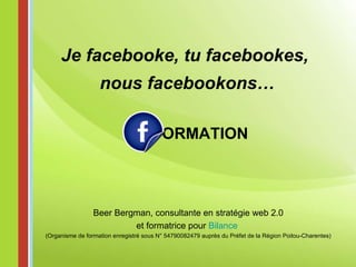 ORMATION Je facebooke, tu facebookes,  nous facebookons… Beer Bergman, consultante en stratégie web 2.0 et formatrice pour  Bilance   (Organisme de formation enregistré sous N° 54790082479 auprès du Préfet de la Région Poitou-Charentes) 