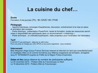 La cuisine du chef… Durée Formation d’une journée  (7h) : 9h-12h30 14h-17h30   Pédagogie ·  Apports théoriques, échanges d'expériences, discussion, entraînement à la mise en place et animation des comptes  ·  Partie théorique : présentation PowerPoint. Après la formation, toutes les ressources seront mises à disponibilité des participants dans un environnement « e-learning ». ·  Partie technique : un ordinateur/participant, vidéo projecteur pour l’ordinateur de l’animateur.  Tarif € 400,00 HT par participant - déjeuner et café inclus. Pour une prise en charge par votre OPCA ou tout autre organisme : nous contacter.   Intervenant Beer Bergman dirige Quixys France Services Internet et intervient en tant que consultante/coach en stratégies Web 2.0 et comme formatrice pour Bilance (organisme de formation, enregistré sous N° 54790082479 auprès du Préfet de la Région Poitou-Charentes).   Dates et lieu  (sous réserve du nombre de participants suffisant) Le 25 novembre 2010 – Poitiers (Site du Futuroscope) ou Niort Le 16 décembre 2010 - Poitiers (Site du Futuroscope) 