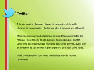 Twitter A la fois service clientèle, réseau de promotion et de veille,  et canal de conversation, Twitter n’a plus à prouver son efficacité.    Mais il semble qu’il soit également le plus difficile à dompter des réseaux : seul réseau social qui n’est pas réciproque, Twitter  vous offre des opportunités multiples pour votre activité, aussi bien  en direction de vos clients et prescripteurs, que pour votre veille. Voilà une formation pour vous familiariser avec le monde des tweets… 