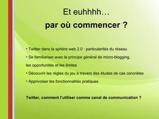 Et euhhhh… par où commencer ? Twitter dans la sphère web 2.0 : particularités du réseau  Se familiariser avec le principe général de micro-blogging, les opportunités et les limites Découvrir les règles du jeu à travers des études de cas concrètes Apprivoiser les fonctionnalités pratiques Twitter, comment l’utiliser comme canal de communication ? 