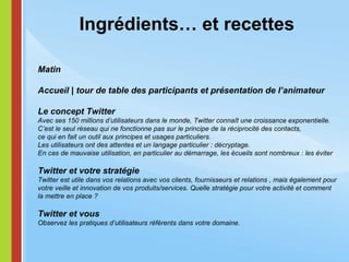 Ingrédients… et recettes Matin Accueil | tour de table des participants et présentation de l’animateur Le concept Twitter Avec ses 150 millions d’utilisateurs dans le monde, Twitter connaît une croissance exponentielle. C’est le seul réseau qui ne fonctionne pas sur le principe de la réciprocité des contacts,  ce qui en fait un outil aux principes et usages particuliers. Les utilisateurs ont des attentes et un langage particulier : décryptage.  En cas de mauvaise utilisation, en particulier au démarrage, les écueils sont nombreux : les éviter Twitter et votre stratégie Twitter est utile dans vos relations avec vos clients, fournisseurs et relations , mais également pour votre veille et innovation de vos produits/services. Quelle stratégie pour votre activité et comment  la mettre en place ? Twitter et vous Observez les pratiques d’utilisateurs référents dans votre domaine.  