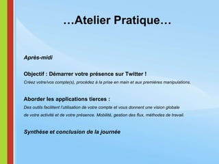 … Atelier Pratique… Après-midi Objectif : Démarrer votre présence sur Twitter ! Créez votre/vos compte(s), procédez à la prise en main et aux premières manipulations. Aborder les applications tierces : Des outils facilitent l’utilisation de votre compte et vous donnent une vision globale  de votre activité et de votre présence. Mobilité, gestion des flux, méthodes de travail. Synthèse et conclusion de la journée 