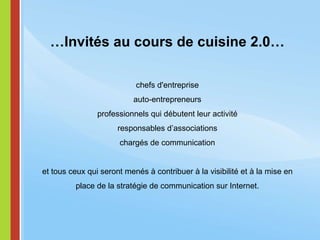 … Invités au cours de cuisine 2.0… chefs d'entreprise auto-entrepreneurs professionnels qui débutent leur activité responsables d’associations chargés de communication et tous ceux qui seront menés à contribuer à la visibilité et à la mise en place de la stratégie de communication sur Internet. 