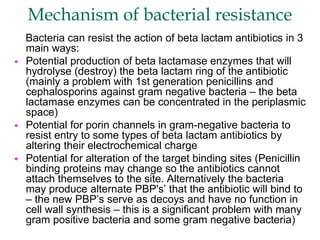 Mechanism of bacterial resistance
Bacteria can resist the action of beta lactam antibiotics in 3
main ways:
 Potential production of beta lactamase enzymes that will
hydrolyse (destroy) the beta lactam ring of the antibiotic
(mainly a problem with 1st generation penicillins and
cephalosporins against gram negative bacteria – the beta
lactamase enzymes can be concentrated in the periplasmic
space)
 Potential for porin channels in gram-negative bacteria to
resist entry to some types of beta lactam antibiotics by
altering their electrochemical charge
 Potential for alteration of the target binding sites (Penicillin
binding proteins may change so the antibiotics cannot
attach themselves to the site. Alternatively the bacteria
may produce alternate PBP's’ that the antibiotic will bind to
– the new PBP’s serve as decoys and have no function in
cell wall synthesis – this is a significant problem with many
gram positive bacteria and some gram negative bacteria)
 