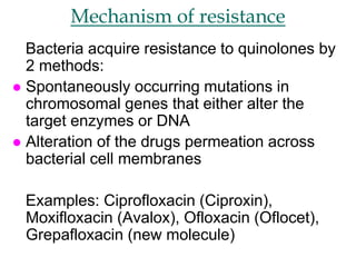 Mechanism of resistance
Bacteria acquire resistance to quinolones by
2 methods:
 Spontaneously occurring mutations in
chromosomal genes that either alter the
target enzymes or DNA
 Alteration of the drugs permeation across
bacterial cell membranes
Examples: Ciprofloxacin (Ciproxin),
Moxifloxacin (Avalox), Ofloxacin (Oflocet),
Grepafloxacin (new molecule)
 