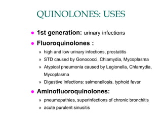 QUINOLONES: USES
 1st generation: urinary infections
 Fluoroquinolones :
» high and low urinary infections, prostatitis
» STD caused by Gonococci, Chlamydia, Mycoplasma
» Atypical pneumonia caused by Legionella, Chlamydia,
Mycoplasma
» Digestive infections: salmonellosis, typhoid fever
 Aminofluoroquinolones:
» pneumopathies, superinfections of chronic bronchitis
» acute purulent sinusitis
 