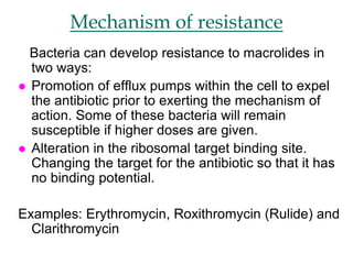 Mechanism of resistance
Bacteria can develop resistance to macrolides in
two ways:
 Promotion of efflux pumps within the cell to expel
the antibiotic prior to exerting the mechanism of
action. Some of these bacteria will remain
susceptible if higher doses are given.
 Alteration in the ribosomal target binding site.
Changing the target for the antibiotic so that it has
no binding potential.
Examples: Erythromycin, Roxithromycin (Rulide) and
Clarithromycin
 