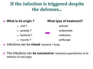 If the infection is triggered despite
the defenses...
 What is its origin ? What type of treatment?
 viral ? antiviral
 parasite ? antiparasite
 bacterial ? antibiotics
 mycotic ? antifungal
 Infections can be mixed: bacteria + fungi.
 The infections can be successive: bacterial superinfection of an
infection of viral origin
 